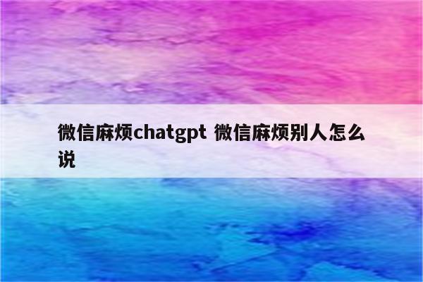 微信麻烦chatgpt 微信麻烦别人怎么说