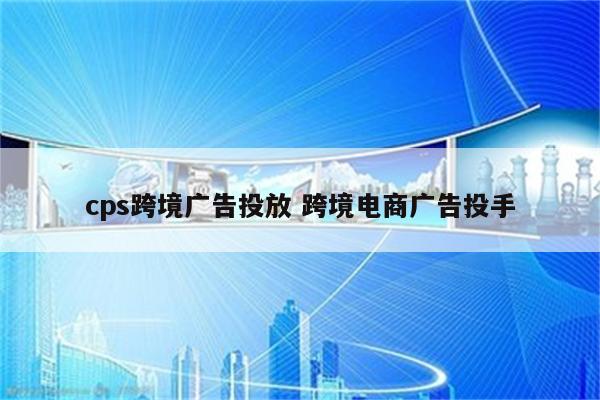 cps跨境广告投放 跨境电商广告投手