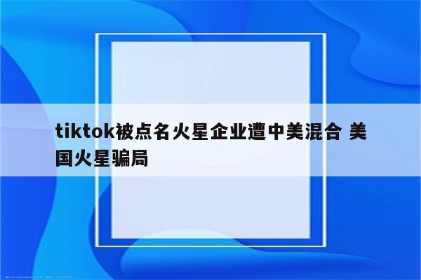 tiktok被点名火星企业遭中美混合 美国火星骗局