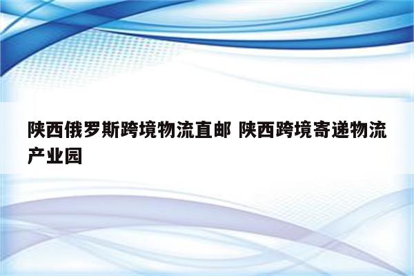 陕西俄罗斯跨境物流直邮 陕西跨境寄递物流产业园