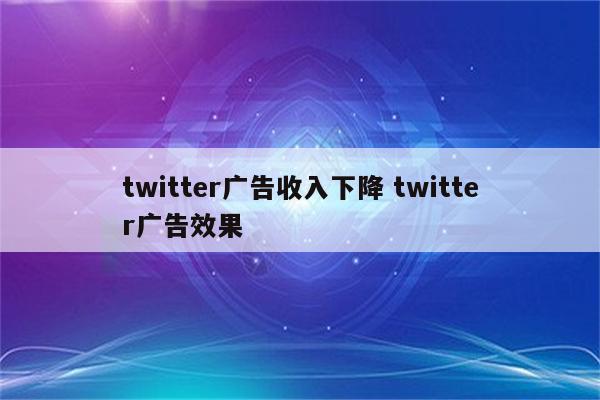 twitter广告收入下降 twitter广告效果
