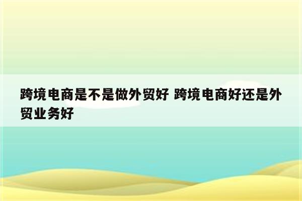 跨境电商是不是做外贸好 跨境电商好还是外贸业务好