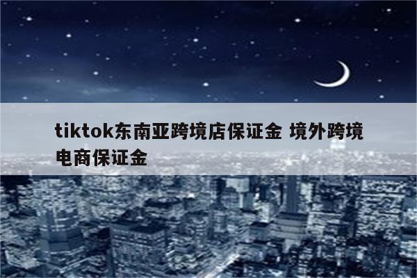 tiktok东南亚跨境店保证金 境外跨境电商保证金