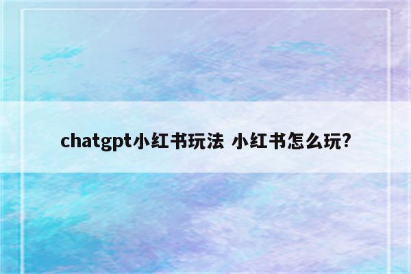 chatgpt小红书玩法 小红书怎么玩?