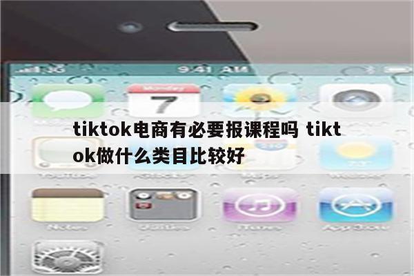 tiktok电商有必要报课程吗 tiktok做什么类目比较好