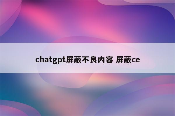 chatgpt屏蔽不良内容 屏蔽ce