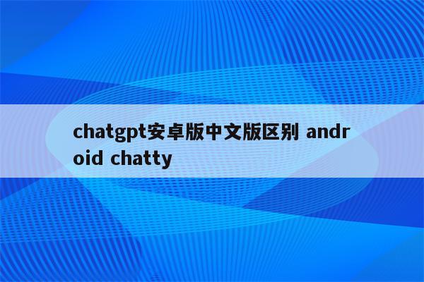 chatgpt安卓版中文版区别 android chatty