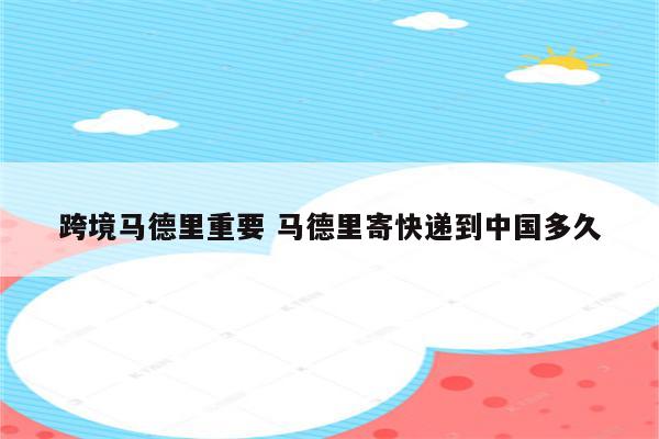 跨境马德里重要 马德里寄快递到中国多久