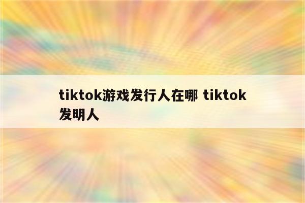 tiktok游戏发行人在哪 tiktok发明人