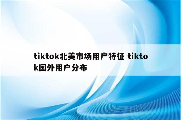 tiktok北美市场用户特征 tiktok国外用户分布