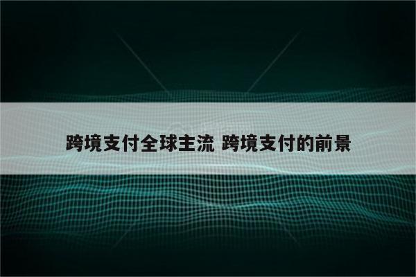 跨境支付全球主流 跨境支付的前景