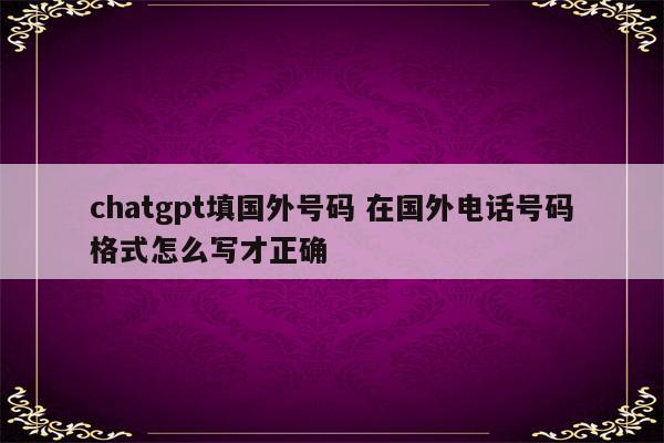 chatgpt填国外号码 在国外电话号码格式怎么写才正确