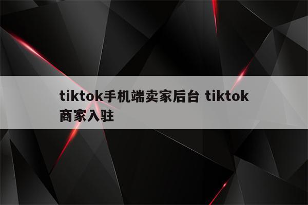 tiktok手机端卖家后台 tiktok商家入驻