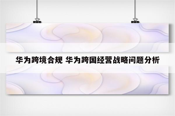华为跨境合规 华为跨国经营战略问题分析