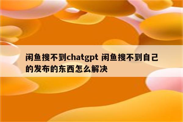 闲鱼搜不到chatgpt 闲鱼搜不到自己的发布的东西怎么解决