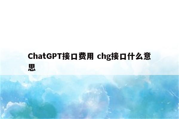 ChatGPT接口费用 chg接口什么意思