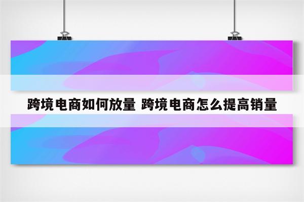 跨境电商如何放量 跨境电商怎么提高销量