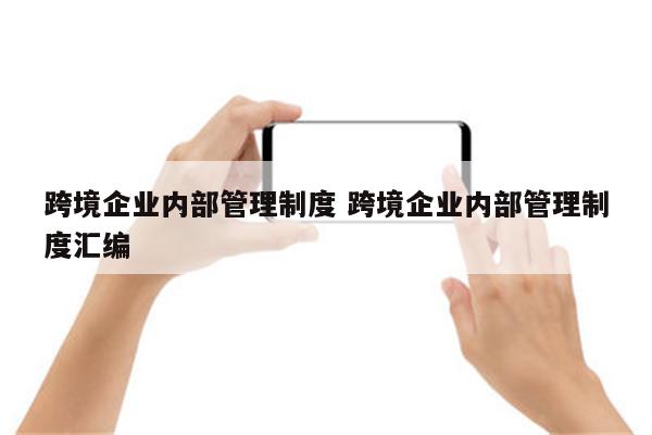 跨境企业内部管理制度 跨境企业内部管理制度汇编