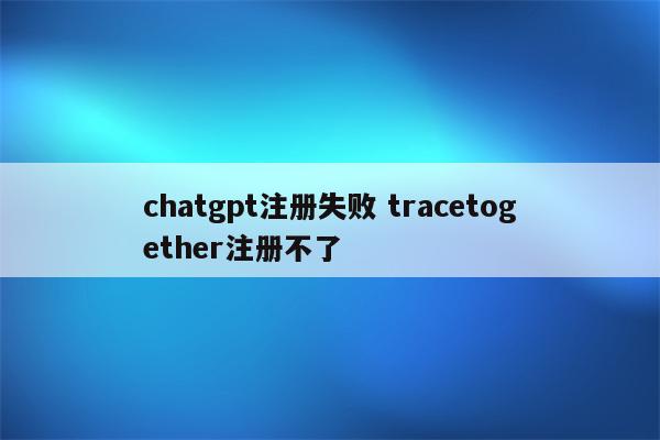 chatgpt注册失败 tracetogether注册不了