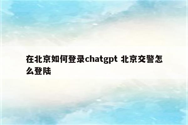 在北京如何登录chatgpt 北京交警怎么登陆
