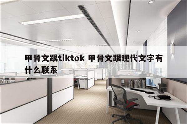 甲骨文跟tiktok 甲骨文跟现代文字有什么联系