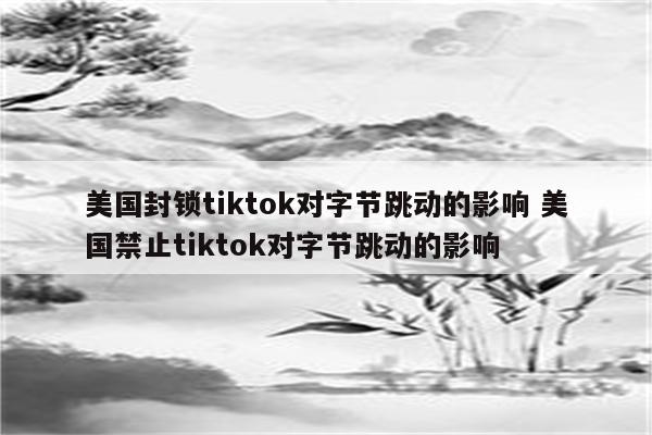 美国封锁tiktok对字节跳动的影响 美国禁止tiktok对字节跳动的影响