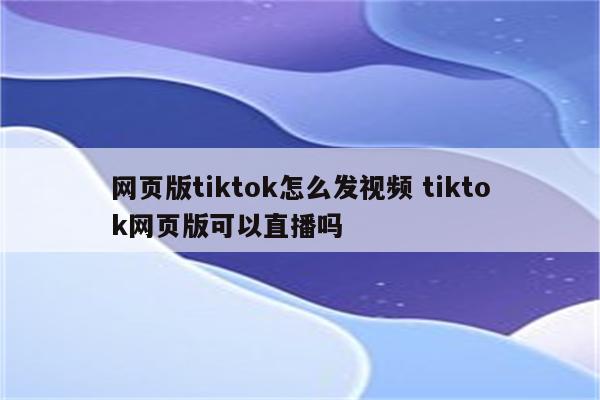 网页版tiktok怎么发视频 tiktok网页版可以直播吗