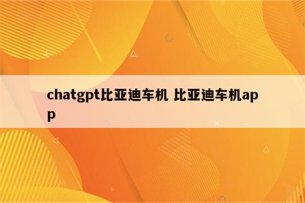 chatgpt比亚迪车机 比亚迪车机app