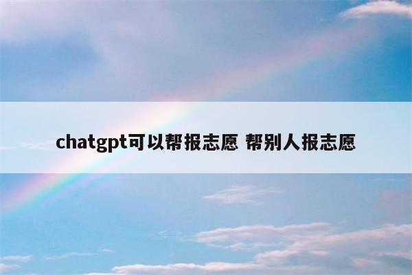 chatgpt可以帮报志愿 帮别人报志愿