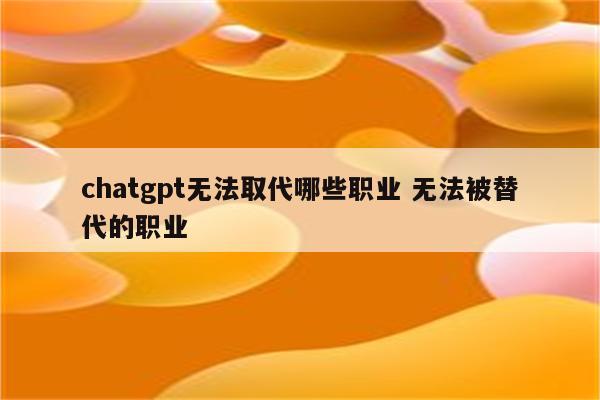 chatgpt无法取代哪些职业 无法被替代的职业