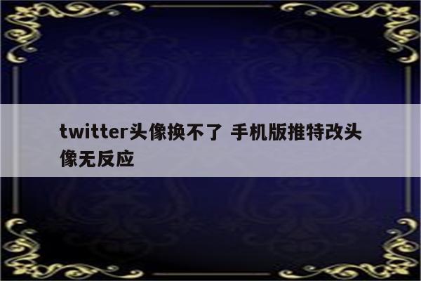 twitter头像换不了 手机版推特改头像无反应