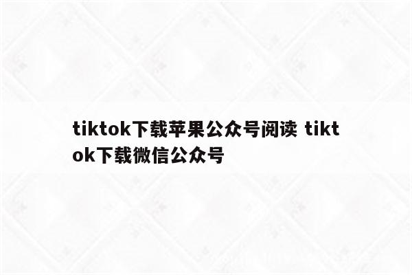 tiktok下载苹果公众号阅读 tiktok下载微信公众号