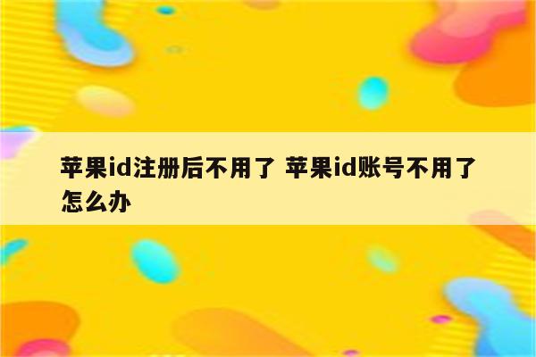 苹果id注册后不用了 苹果id账号不用了怎么办