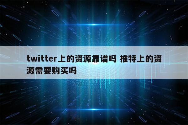 twitter上的资源靠谱吗 推特上的资源需要购买吗