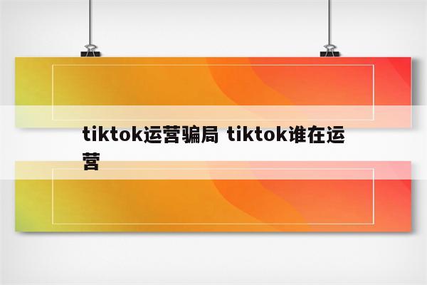 tiktok运营骗局 tiktok谁在运营