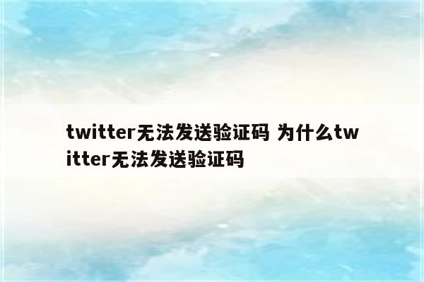 twitter无法发送验证码 为什么twitter无法发送验证码