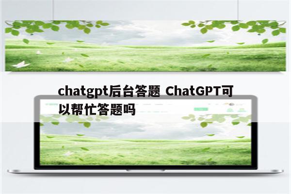 chatgpt后台答题 ChatGPT可以帮忙答题吗