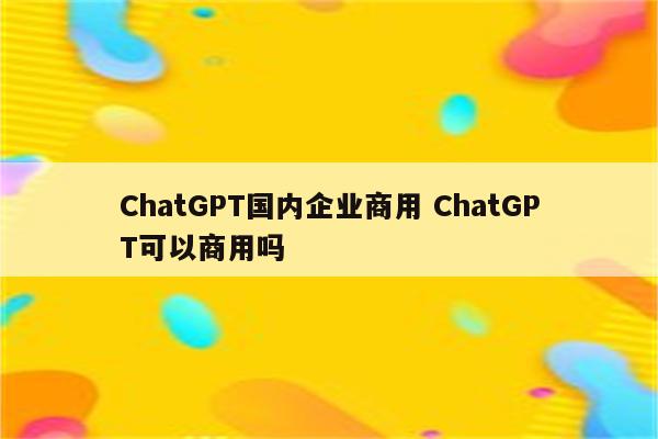ChatGPT国内企业商用 ChatGPT可以商用吗