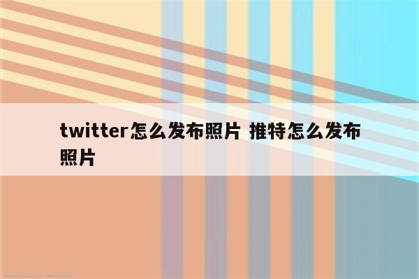 twitter怎么发布照片 推特怎么发布照片
