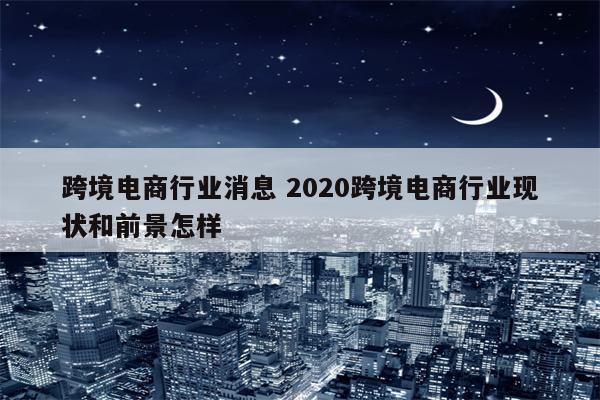 跨境电商行业消息 2020跨境电商行业现状和前景怎样