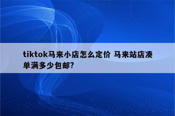 tiktok马来小店怎么定价 马来站店凑单满多少包邮?