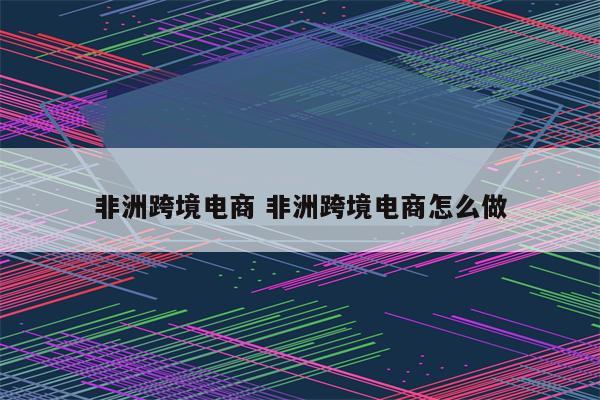 非洲跨境电商 非洲跨境电商怎么做