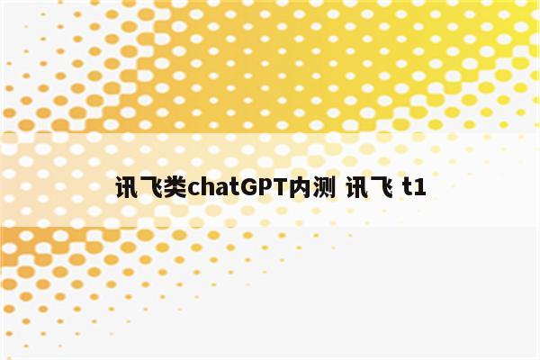 讯飞类chatGPT内测 讯飞 t1