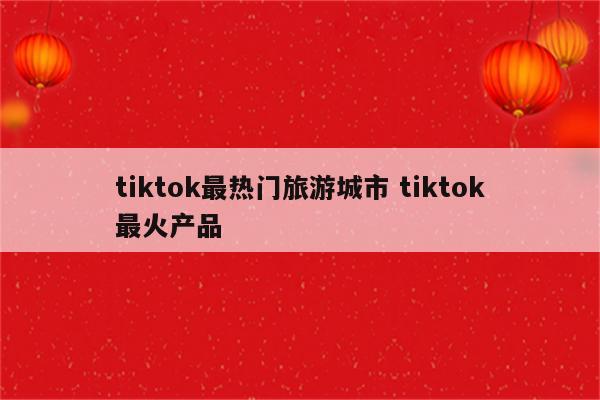 tiktok最热门旅游城市 tiktok最火产品