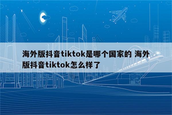 海外版抖音tiktok是哪个国家的 海外版抖音tiktok怎么样了