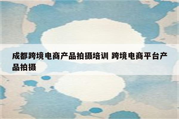 成都跨境电商产品拍摄培训 跨境电商平台产品拍摄