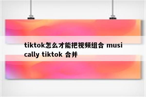tiktok怎么才能把视频组合 musically tiktok 合并