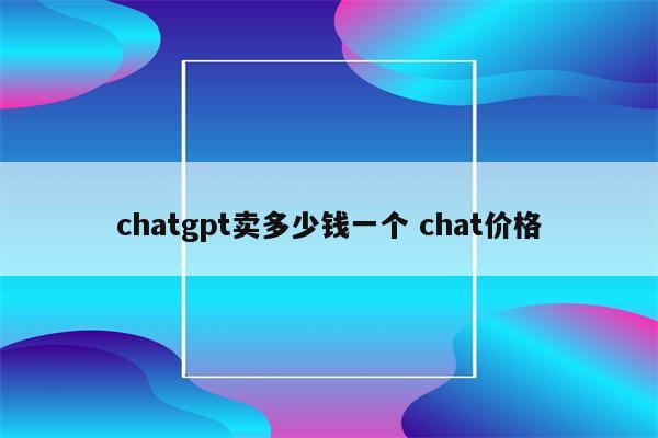 chatgpt卖多少钱一个 chat价格