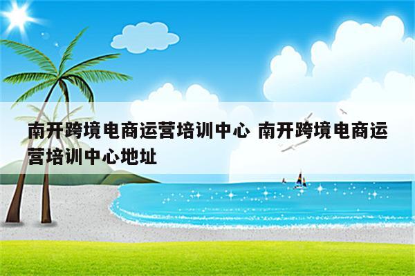 南开跨境电商运营培训中心 南开跨境电商运营培训中心地址