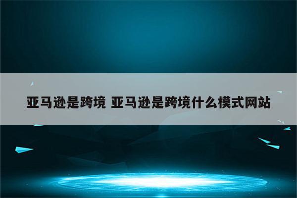 亚马逊是跨境 亚马逊是跨境什么模式网站